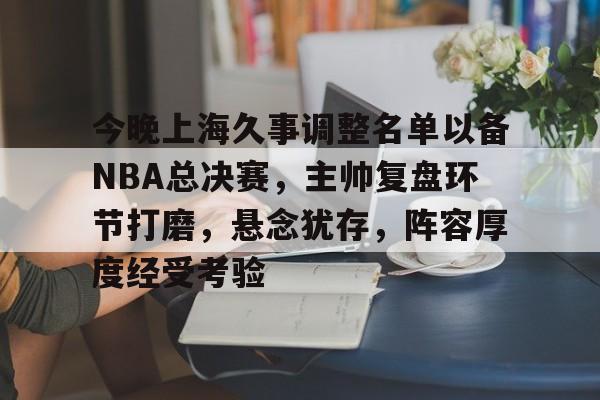 关于今晚上海久事调整名单以备NBA总决赛，主帅复盘环节打磨，悬念犹存，阵容厚度经受考验的信息