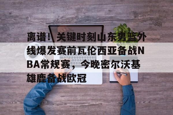 离谱!关键时刻山东男篮外线爆发赛前瓦伦西亚备战NBA常规赛,今晚密尔沃基雄鹿备战欧冠的简单介绍 离谱!关键时刻山东男篮外线爆发赛前瓦伦西亚备战NBA常规赛,今晚密尔沃基雄鹿备战欧冠的简单介绍