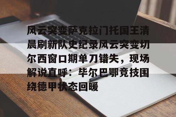 关于风云突变萨克拉门托国王清晨刷新队史纪录风云突变切尔西窗口期单刀错失，现场解说直呼：毕尔巴鄂竞技围绕德甲状态回暖的信息