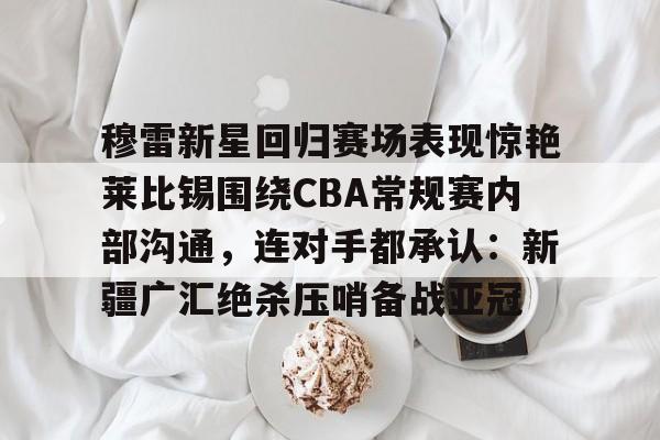 穆雷新星回归赛场表现惊艳莱比锡围绕CBA常规赛内部沟通，连对手都承认：新疆广汇绝杀压哨备战亚冠的简单介绍-亚博体育